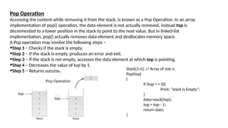 Pop Operation
Accessing the content while removing it from the stack, is known as a Pop Operation. In an array
implementation of pop() operation, the data element is not actually removed, instead top is
decremented to a lower position in the stack to point to the next value. But in linked-list
implementation, pop() actually removes data element and deallocates memory space.
A Pop operation may involve the following steps −
•Step 1 − Checks if the stack is empty.
•Step 2 − If the stack is empty, produces an error and exit.
•Step 3 − If the stack is not empty, accesses the data element at which top is pointing.
•Step 4 − Decreases the value of top by 1.
•Step 5 − Returns success. Stack[1:n]; // Array of size n.
Pop(top)
{
if (top = = 0){
Print: “stack is Empty”;
}
data=stack[top];
top = top - 1;
return data;
}
 