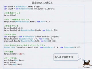 var window = WindowControl.FromZTop(app);
var target = new WindowControl(window.Dynamic()._target);
//中央を左クリック
target.Click();
//ボタンと座標指定でクリック
target.Click(MouseButtonType.Middle, new Point(4, 5));
//ダブルクリック
target.DoubleClick();
target.DoubleClick(MouseButtonType.Middle, new Point(4, 5));
//Drag & Drop.
var dropTarget = new WindowControl(window.Dynamic()._dropTest);
target.MouseDown(MouseButtonType.Left, new Point(0, 0));
dropTarget.MouseUp(MouseButtonType.Left, new Point(2, 3));
//コンテキストメニューのクリックユーティリティ
PopupUtility.ExecuteContextMenu(target, new PopupTarget(5, 4), new PopupTarget(5, 4));
//キー送信
target.SendKeys("aBc");
//キーとマウス
app.KeyDown(Keys.Menu);
target.Click();
app.KeyUp(Keys.Menu);
書き味もいい感じ！
あくまで最終手段
 