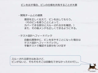 ピンを出す場合、ピンの仕様を共有することが大事
意図を正しく伝えて、ピンを出してもらう。
（そのピンを使うことによって、
カバーできる部分とスルーされる分を確認。）
また、その後メンテも正しくできるようにする。
・テスト設計へフィードバック
スルーされる部分はあるけど、
ピンがないと、そもそもそこは自動化できなかったわけだし。
・開発チームとの連携
自動化開発中に、ピンを生やすことになった場合は
テスト設計へフィードバックし
手動テストで確認する部分をつけ足す
 