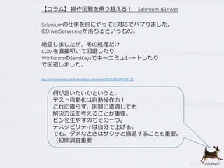 【コラム】 操作困難を乗り越える！ Selenium-IEDriver
何が言いたいかというと、
テスト自動化は自動操作力！
これに限らず、困難に遭遇しても
解決方法を考えることが重要。
ピンを生やすのもその一つ。
テスタビリティは自分で上げる。
でも、ダメなときはサクッと撤退することも重要。
（初期調査重要
http://ishikawa-tatsuya.hatenablog.com/entry/2016/06/04/100121
Seleniumの仕事を前にやってIE対応でハマりました。
IEDriverServer.exeが落ちるというもの。
絶望しましたが、その処理だけ
COMを直接叩いて回避したり
WinFormsのSendKeysでキーエミュレートしたり
で回避しました。
 