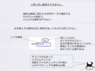 人間と同じ確認はできません。
通常は画面に現れた文字列データで確認する
もちろんAPI経由で。
OCRとかは通常はやらない。
※対象とする箇所以外に異常があってもそれは気づけない。
仮にこんなの
出てもそれはスルー。
出る可能性のあるコードなら
事前にそこも対象箇所に
加えておく必要がある。
ここを確認
そういうのもあって、
システムテストは
自動テストのチェッキングの他に
人のテスティングも通常は必要。
 