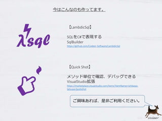 【Quick Shot】
メソッド単位で確認、デバッグできる
VisualStudio拡張
https://marketplace.visualstudio.com/items?itemName=ishikawa-
tatsuya.Quickshot
【LambdicSql】
SQLをC#で表現する
SqlBuilder
https://github.com/Codeer-Software/LambdicSql
今はこんなのも作ってます。
ご興味あれば、是非ご利用ください。
 