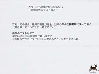 どうしても画像比較になるなら
（画像自体のテストなど）
でも、その場合、絶対に画像が完全一致する条件を開発時に決めておく
（最低限、マシンごとに一致すること）
画像のテストなので
似ているからOKは判断が難しすぎる
→不具合でゴミピクセルが1dot混ざることとかありえるしね。
 