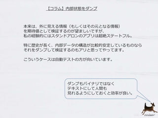 【コラム】内部状態をダンプ
本来は、外に見える情報（もしくはその元となる情報）
を期待値として検証するのが望ましいですが、
私の経験的にはスタンドアロンのアプリは超絶ステートフル。
特に歴史が長く、内部データの構造が比較的安定しているものなら
それをダンプして検証するのもアリと思ってやってます。
こういうケースは自動テストの方が向いています。
ダンプもバイナリではなく
テキストにして人間も
見れるようにしておくと効率が良い。
 