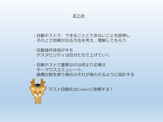 まとめ
・自動テストで、できることとできないことを説明し
その上で効果が出る方法を考え、理解してもらう
・自動操作技術がキモ
テスタビリティは自分たちで上げていく
・自動テストで重要なのは何より正確さ
キーマウスエミュレート、
画像比較を使う場合はそれが保たれるように設計する
テスト自動化はCodeerに依頼する！
 