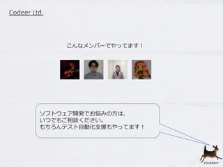 Codeer Ltd.
こんなメンバーでやってます！
ソフトウェア開発でお悩みの方は、
いつでもご相談ください。
もちろんテスト自動化支援もやってます！
 