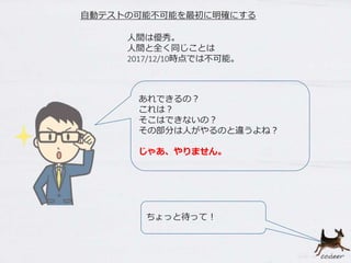 人間は優秀。
人間と全く同じことは
2017/12/10時点では不可能。
ちょっと待って！
あれできるの？
これは？
そこはできないの？
その部分は人がやるのと違うよね？
じゃあ、やりません。
自動テストの可能不可能を最初に明確にする
 