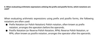 9. When evaluating arithmetic expressions utilizing the prefix and postfix forms, which notations are
used?
When evaluating arithmetic expressions using prefix and postfix forms, the following
notations are often used:
● Prefix Notation (or Polish Notation): Polish notation, often known as prefix
notation, arranges the operators before the operands.
● Postfix Notation (or Reverse Polish Notation, RPN): Reverse Polish Notation, or
RPN, often known as postfix notation, arranges the operator after the operands.
 
