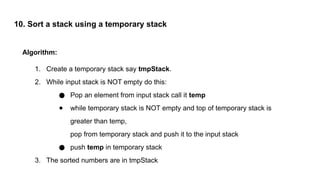 10. Sort a stack using a temporary stack
Algorithm:
1. Create a temporary stack say tmpStack.
2. While input stack is NOT empty do this:
● Pop an element from input stack call it temp
● while temporary stack is NOT empty and top of temporary stack is
greater than temp,
pop from temporary stack and push it to the input stack
● push temp in temporary stack
3. The sorted numbers are in tmpStack
 