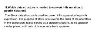 11.Which data structure is needed to convert infix notation to
postfix notation?
The Stack data structure is used to convert infix expression to postfix
expression. The purpose of stack is to reverse the order of the operators
in the expression. It also serves as a storage structure, as no operator
can be printed until both of its operands have appeared.
 