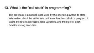 13. What is the "call stack" in programming?
The call stack is a special stack used by the operating system to store
information about the active subroutines or function calls in a program. It
tracks the return addresses, local variables, and the state of each
function during execution.
 