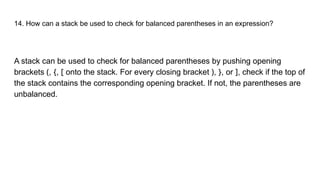 14. How can a stack be used to check for balanced parentheses in an expression?
A stack can be used to check for balanced parentheses by pushing opening
brackets (, {, [ onto the stack. For every closing bracket ), }, or ], check if the top of
the stack contains the corresponding opening bracket. If not, the parentheses are
unbalanced.
 