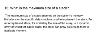 15. What is the maximum size of a stack?
The maximum size of a stack depends on the system's memory
limitations or the specific data structure used to implement the stack. For
an array-based stack, it’s limited by the size of the array. In a dynamic
array or linked list-based stack, the stack can grow as long as there is
available memory.
 