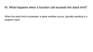16. What happens when a function call exceeds the stack limit?
When the stack limit is exceeded, a stack overflow occurs, typically resulting in a
program crash.
 