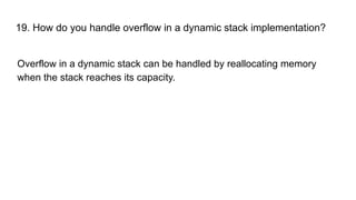 19. How do you handle overflow in a dynamic stack implementation?
Overflow in a dynamic stack can be handled by reallocating memory
when the stack reaches its capacity.
 