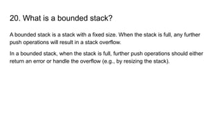 20. What is a bounded stack?
A bounded stack is a stack with a fixed size. When the stack is full, any further
push operations will result in a stack overflow.
In a bounded stack, when the stack is full, further push operations should either
return an error or handle the overflow (e.g., by resizing the stack).
 