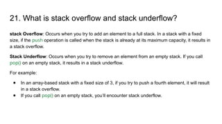 21. What is stack overflow and stack underflow?
stack Overflow: Occurs when you try to add an element to a full stack. In a stack with a fixed
size, if the push operation is called when the stack is already at its maximum capacity, it results in
a stack overflow.
Stack Underflow: Occurs when you try to remove an element from an empty stack. If you call
pop() on an empty stack, it results in a stack underflow.
For example:
● In an array-based stack with a fixed size of 3, if you try to push a fourth element, it will result
in a stack overflow.
● If you call pop() on an empty stack, you’ll encounter stack underflow.
 