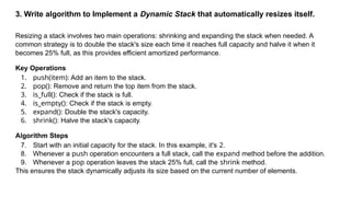3. Write algorithm to Implement a Dynamic Stack that automatically resizes itself.
Resizing a stack involves two main operations: shrinking and expanding the stack when needed. A
common strategy is to double the stack's size each time it reaches full capacity and halve it when it
becomes 25% full, as this provides efficient amortized performance.
Key Operations
1. push(item): Add an item to the stack.
2. pop(): Remove and return the top item from the stack.
3. is_full(): Check if the stack is full.
4. is_empty(): Check if the stack is empty.
5. expand(): Double the stack's capacity.
6. shrink(): Halve the stack's capacity.
Algorithm Steps
7. Start with an initial capacity for the stack. In this example, it's 2.
8. Whenever a push operation encounters a full stack, call the expand method before the addition.
9. Whenever a pop operation leaves the stack 25% full, call the shrink method.
This ensures the stack dynamically adjusts its size based on the current number of elements.
 