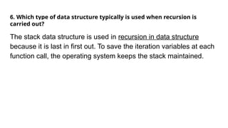 6. Which type of data structure typically is used when recursion is
carried out?
The stack data structure is used in recursion in data structure
because it is last in first out. To save the iteration variables at each
function call, the operating system keeps the stack maintained.
 