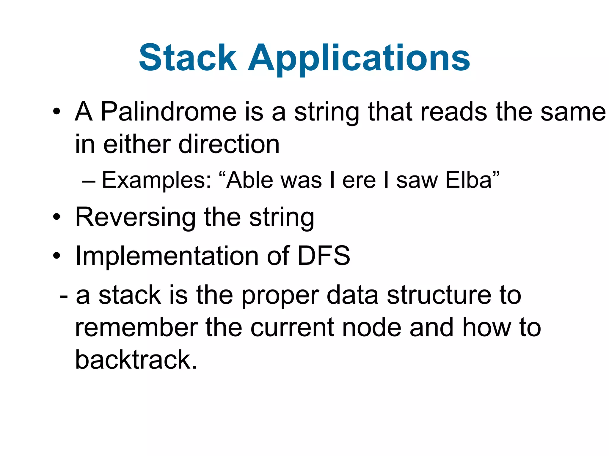 Stack Applications
• A Palindrome is a string that reads the same
  in either direction
  – Examples: “Able was I ere I saw Elba”
• Reversing the string
• Implementation of DFS
 - a stack is the proper data structure to
   remember the current node and how to
   backtrack.
 