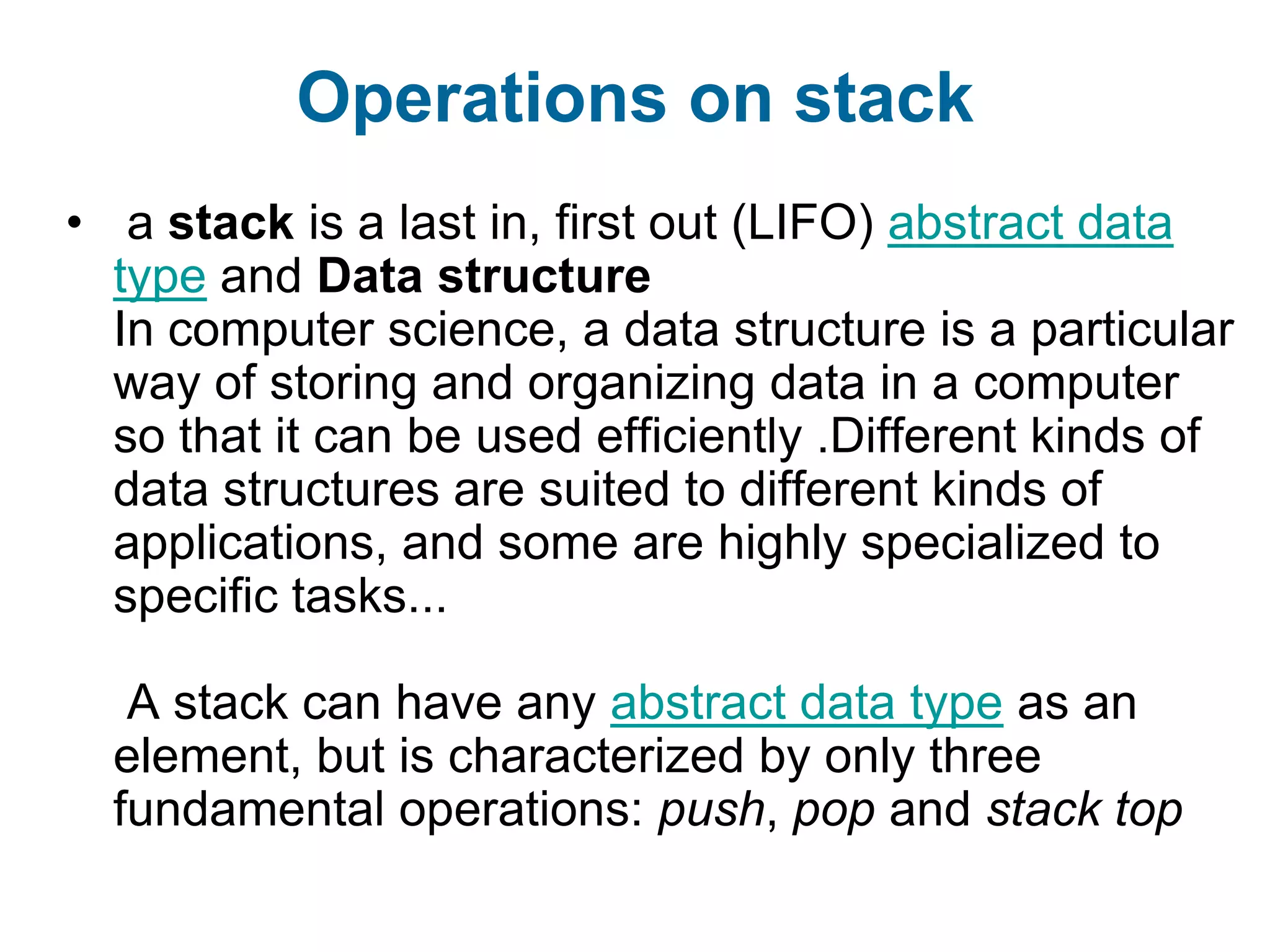 Operations on stack
• a stack is a last in, first out (LIFO) abstract data
  type and Data structure
  In computer science, a data structure is a particular
  way of storing and organizing data in a computer
  so that it can be used efficiently .Different kinds of
  data structures are suited to different kinds of
  applications, and some are highly specialized to
  specific tasks...

   A stack can have any abstract data type as an
  element, but is characterized by only three
  fundamental operations: push, pop and stack top
 