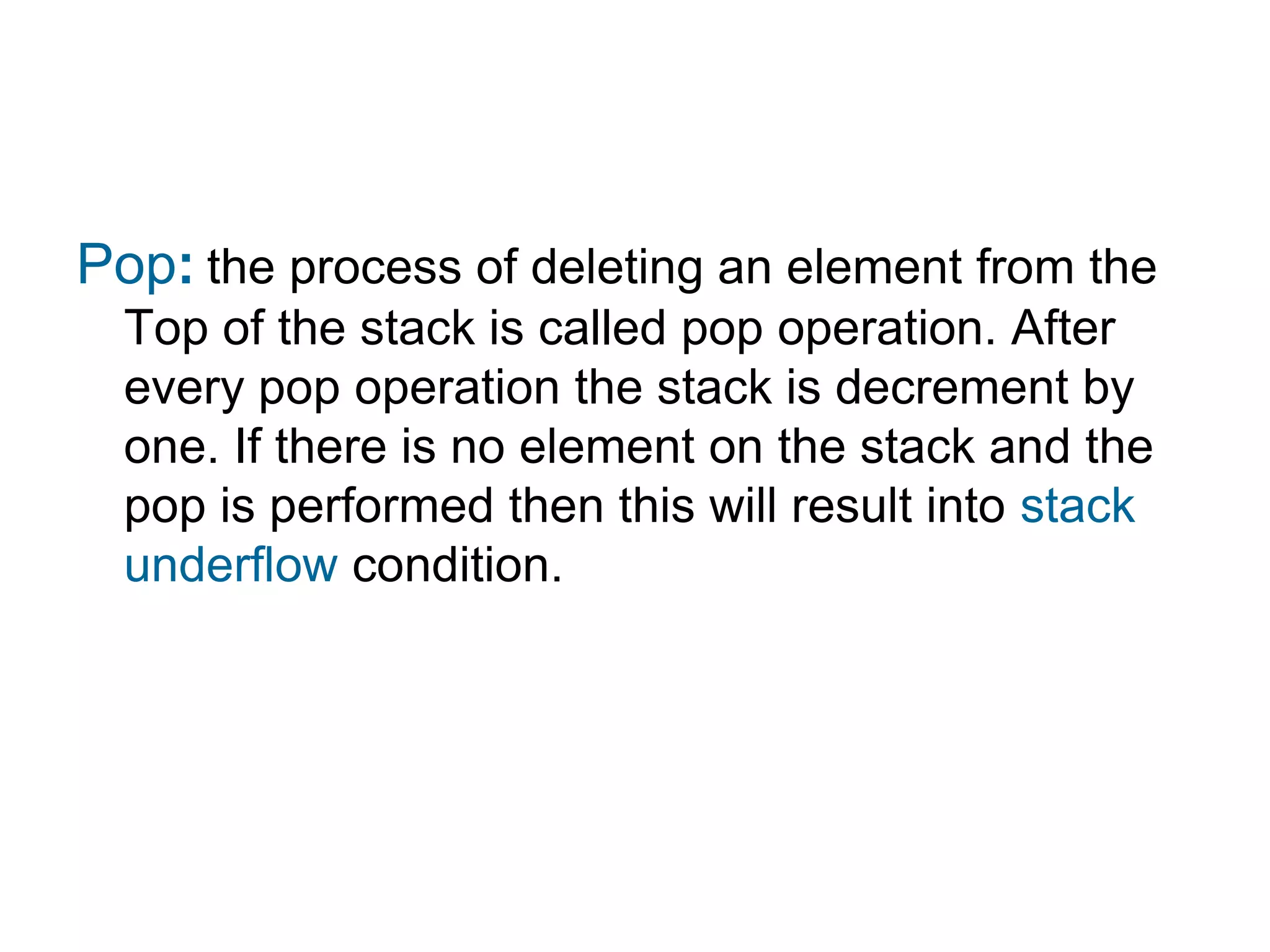 Pop: the process of deleting an element from the
  Top of the stack is called pop operation. After
  every pop operation the stack is decrement by
  one. If there is no element on the stack and the
  pop is performed then this will result into stack
  underflow condition.
 