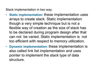 Stack implementation in two way:
• Static implementation: these implementation uses
  arrays to create stack. Static implementation
  though a very simple technique but is not a
  flexible way of creation as the size of stack has
  to be declared during program design after that
  can not be varied. Static implementation is not
  too efficient with respect to memory utilization.
• Dynamic implementation: these implementation is
  also called link list implementation and uses
  pointer to implement the stack type of data
  structure.
 