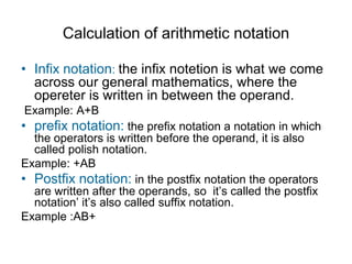 Calculation of arithmetic notation

• Infix notation: the infix notetion is what we come
  across our general mathematics, where the
  opereter is written in between the operand.
Example: A+B
• prefix notation: the prefix notation a notation in which
  the operators is written before the operand, it is also
  called polish notation.
Example: +AB
• Postfix notation: in the postfix notation the operators
  are written after the operands, so it’s called the postfix
  notation’ it’s also called suffix notation.
Example :AB+
 