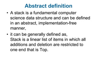 Abstract definition
• A stack is a fundamental computer
  science data structure and can be defined
  in an abstract, implementation-free
  manner,
• it can be generally defined as,
  Stack is a linear list of items in which all
  additions and deletion are restricted to
  one end that is Top.
 