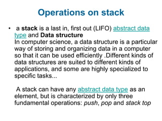 Operations on stack
• a stack is a last in, first out (LIFO) abstract data
  type and Data structure
  In computer science, a data structure is a particular
  way of storing and organizing data in a computer
  so that it can be used efficiently .Different kinds of
  data structures are suited to different kinds of
  applications, and some are highly specialized to
  specific tasks...

   A stack can have any abstract data type as an
  element, but is characterized by only three
  fundamental operations: push, pop and stack top
 