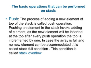 The basic operations that can be performed
                    on stack:

• Push: The process of adding a new element of
  top of the stack is called push operation.
  Pushing an element In the stack invoke adding
  of element, as the new element will be inserted
  at the top after every push operation the top is
  incremented by one. In case the array is full and
  no new element can be accommodated ,it is
  called stack full condition . This condition is
  called stack overflow.
 