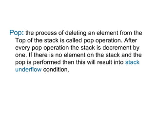 Pop: the process of deleting an element from the
  Top of the stack is called pop operation. After
  every pop operation the stack is decrement by
  one. If there is no element on the stack and the
  pop is performed then this will result into stack
  underflow condition.
 