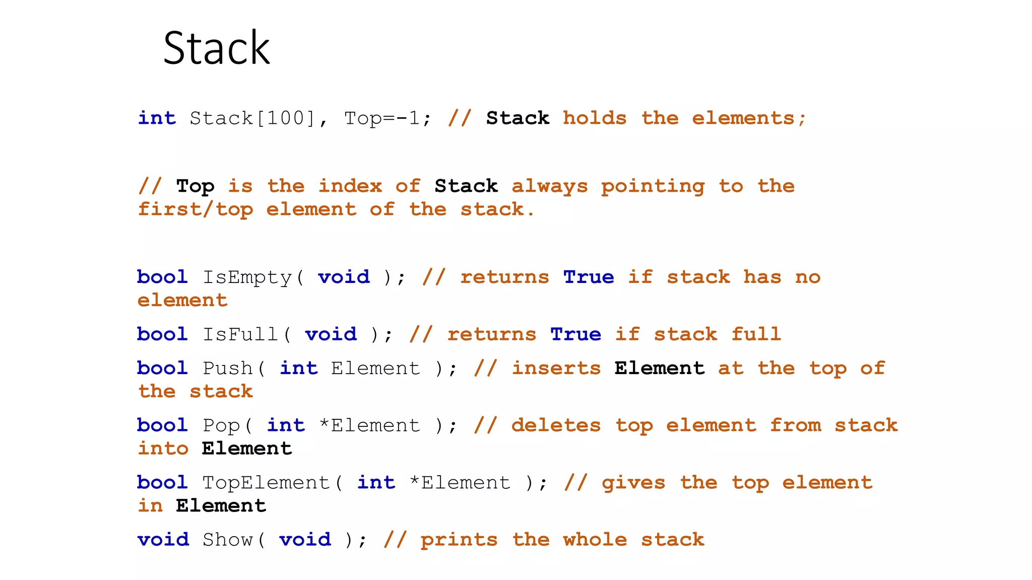 Stack
int Stack[100], Top=-1; // Stack holds the elements;
// Top is the index of Stack always pointing to the
first/top element of the stack.
bool IsEmpty( void ); // returns True if stack has no
element
bool IsFull( void ); // returns True if stack full
bool Push( int Element ); // inserts Element at the top of
the stack
bool Pop( int *Element ); // deletes top element from stack
into Element
bool TopElement( int *Element ); // gives the top element
in Element
void Show( void ); // prints the whole stack
 