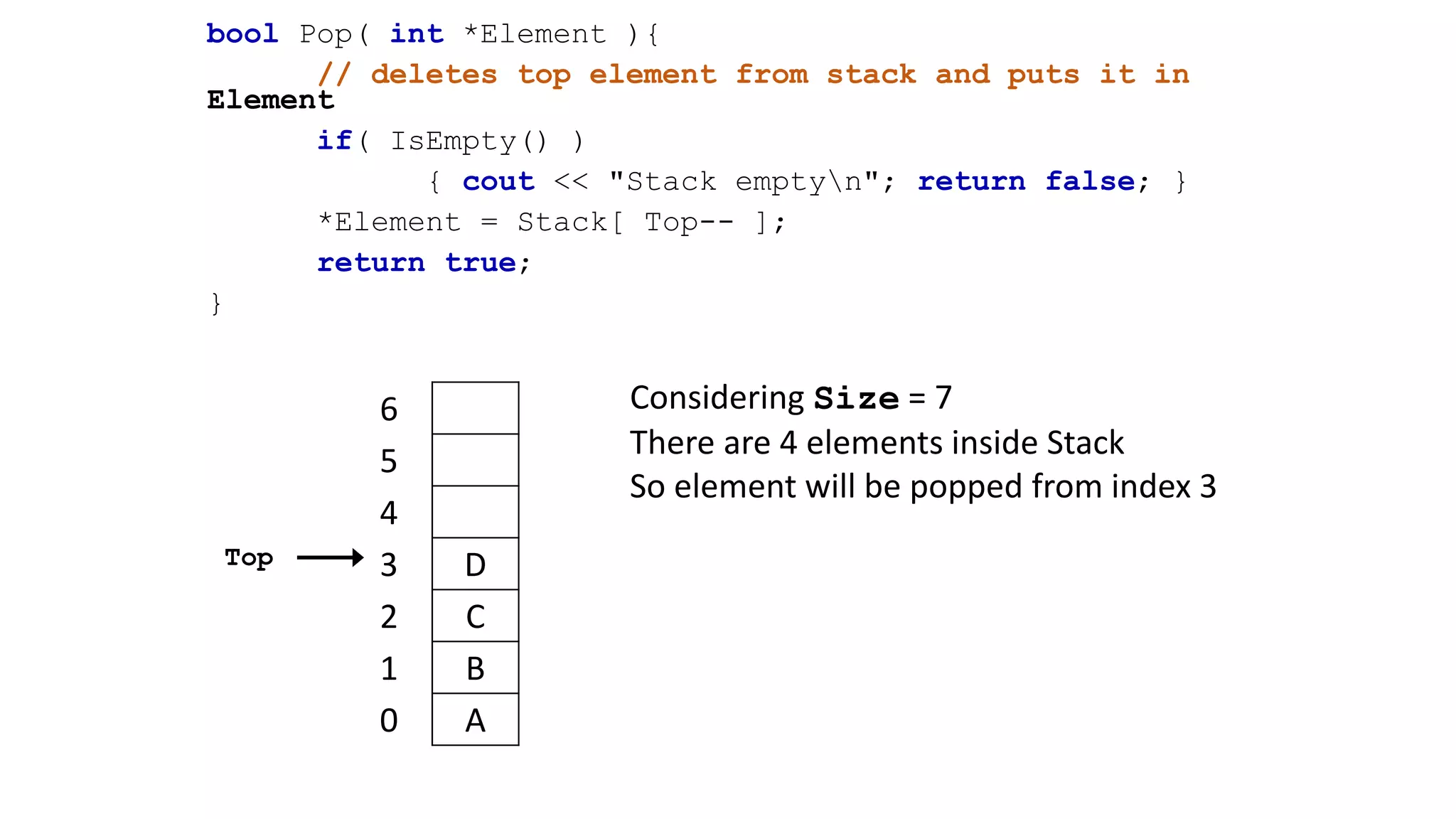 bool Pop( int *Element ){
// deletes top element from stack and puts it in
Element
if( IsEmpty() )
{ cout << "Stack emptyn"; return false; }
*Element = Stack[ Top-- ];
return true;
}
6
5
4
3 D
2 C
1 B
0 A
Top
Considering Size = 7
There are 4 elements inside Stack
So element will be popped from index 3
 