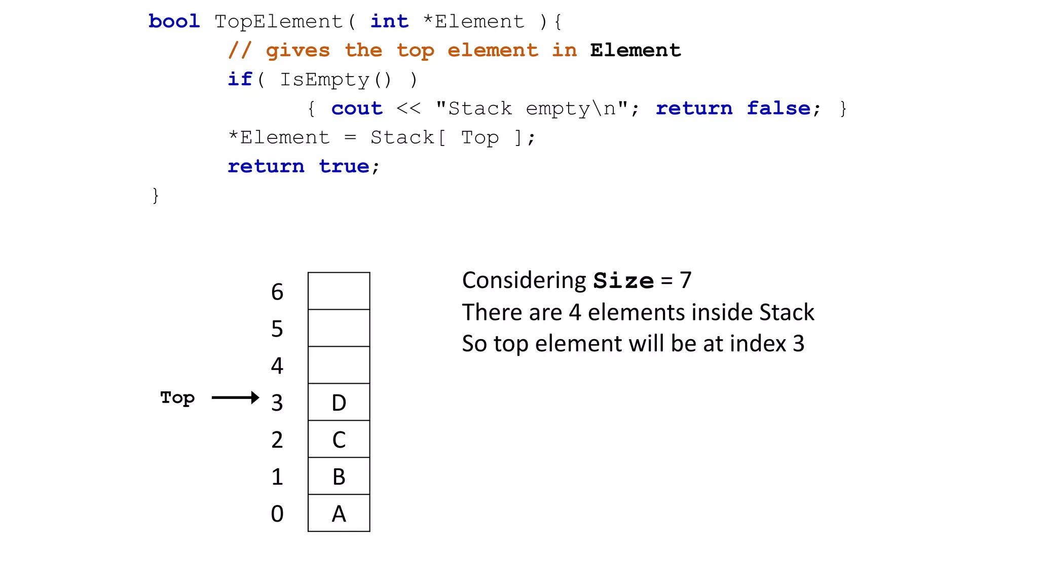 bool TopElement( int *Element ){
// gives the top element in Element
if( IsEmpty() )
{ cout << "Stack emptyn"; return false; }
*Element = Stack[ Top ];
return true;
}
Considering Size = 7
There are 4 elements inside Stack
So top element will be at index 3
6
5
4
3 D
2 C
1 B
0 A
Top
 