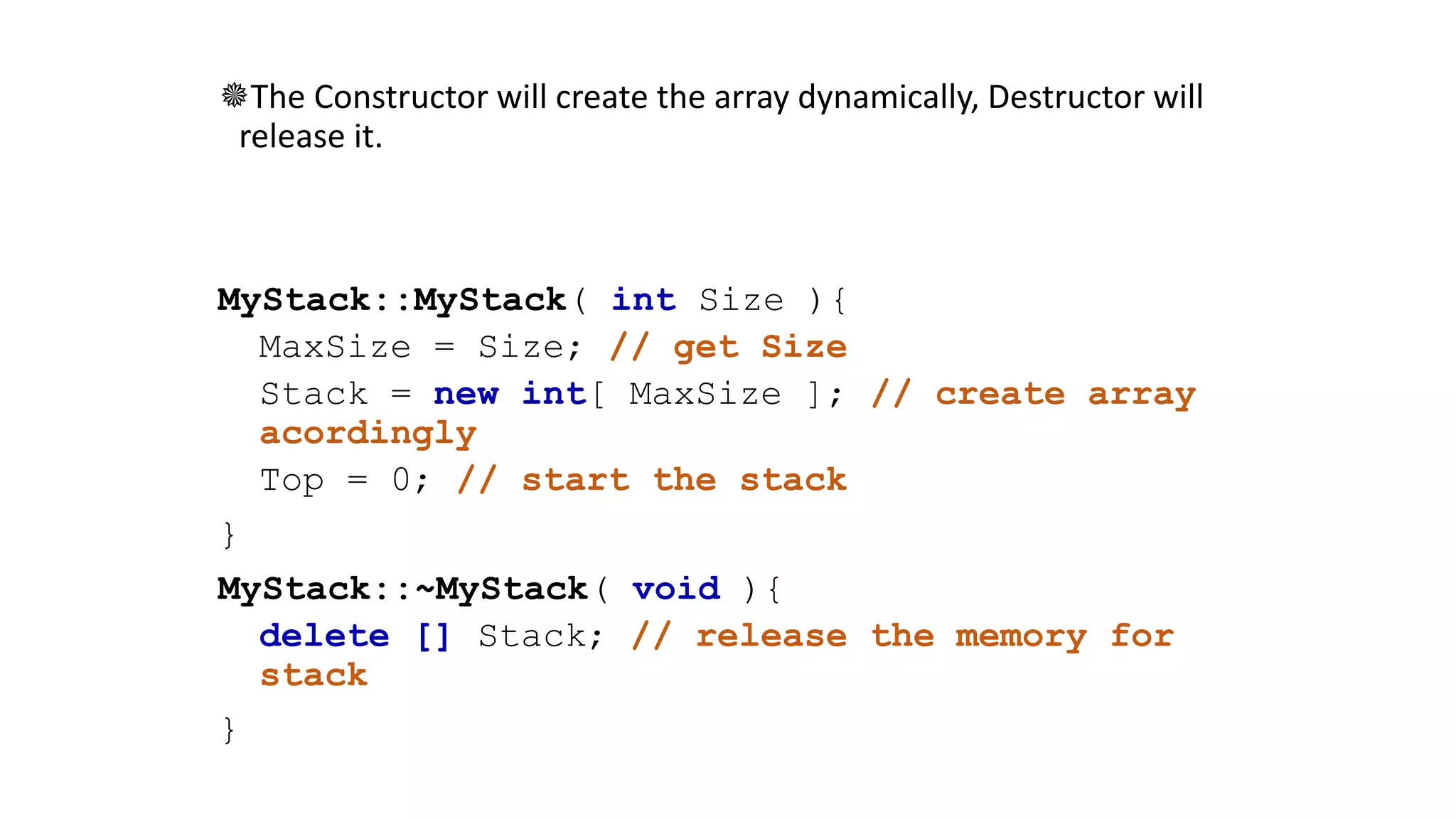 The Constructor will create the array dynamically, Destructor will
release it.
MyStack::MyStack( int Size ){
MaxSize = Size; // get Size
Stack = new int[ MaxSize ]; // create array
acordingly
Top = 0; // start the stack
}
MyStack::~MyStack( void ){
delete [] Stack; // release the memory for
stack
}
 