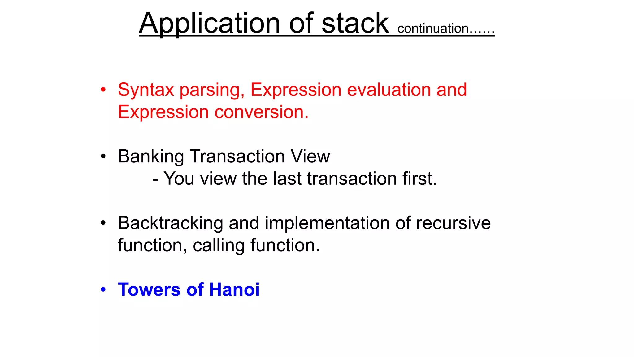 Application of stack continuation……
• Syntax parsing, Expression evaluation and
Expression conversion.
• Banking Transaction View
- You view the last transaction first.
• Backtracking and implementation of recursive
function, calling function.
• Towers of Hanoi
 