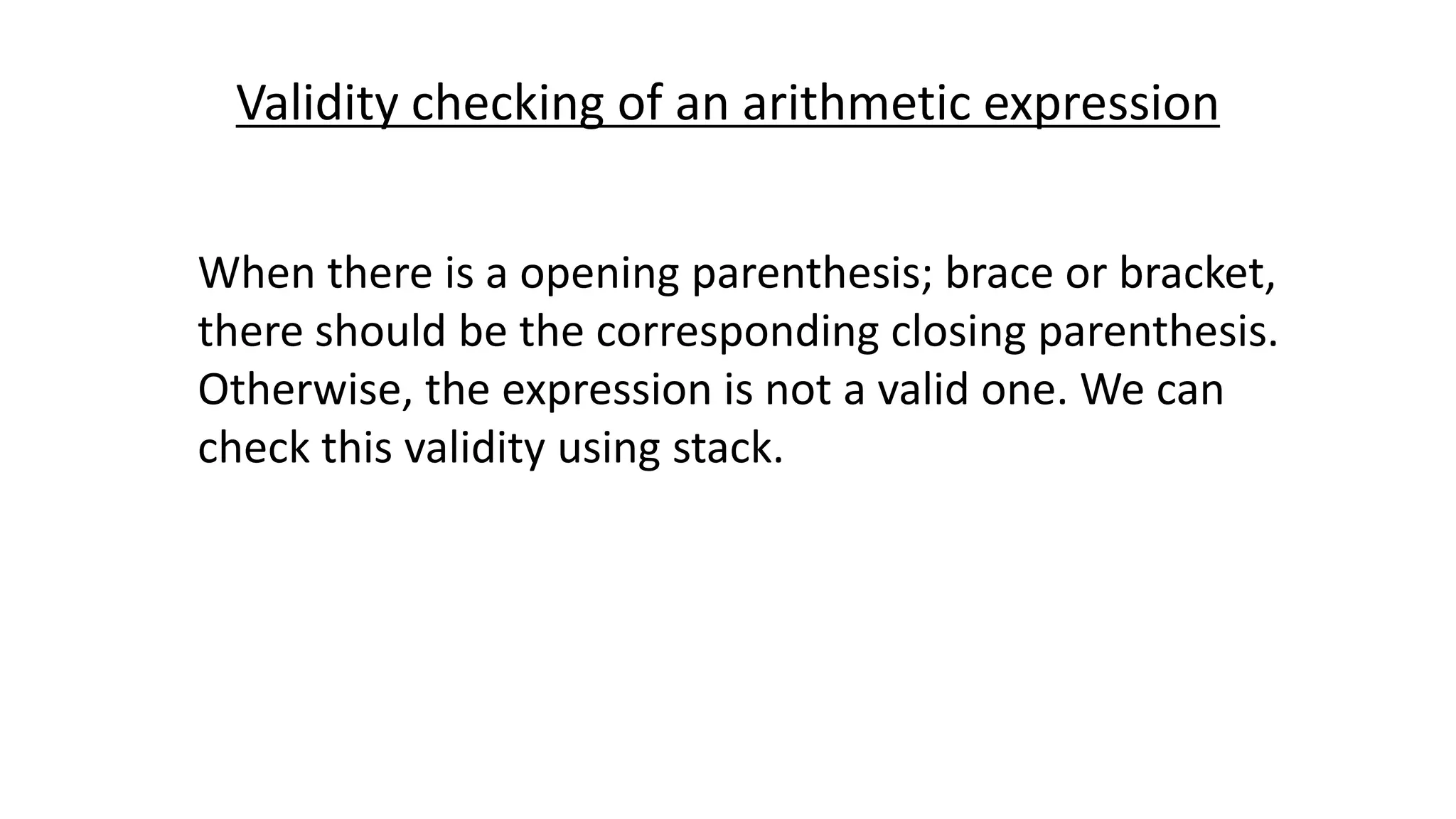 Validity checking of an arithmetic expression
When there is a opening parenthesis; brace or bracket,
there should be the corresponding closing parenthesis.
Otherwise, the expression is not a valid one. We can
check this validity using stack.
 