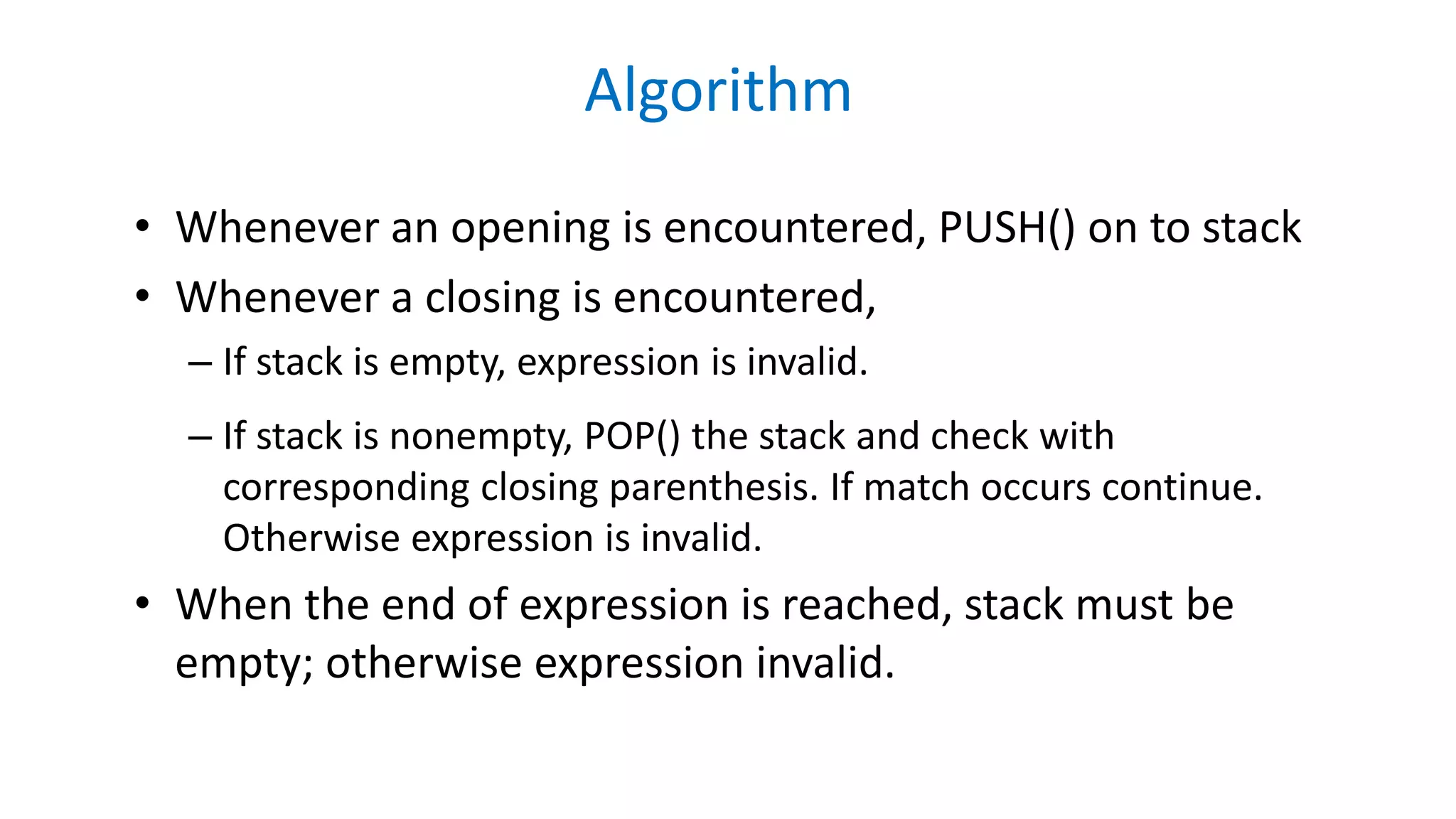 Algorithm
• Whenever an opening is encountered, PUSH() on to stack
• Whenever a closing is encountered,
– If stack is empty, expression is invalid.
– If stack is nonempty, POP() the stack and check with
corresponding closing parenthesis. If match occurs continue.
Otherwise expression is invalid.
• When the end of expression is reached, stack must be
empty; otherwise expression invalid.
 