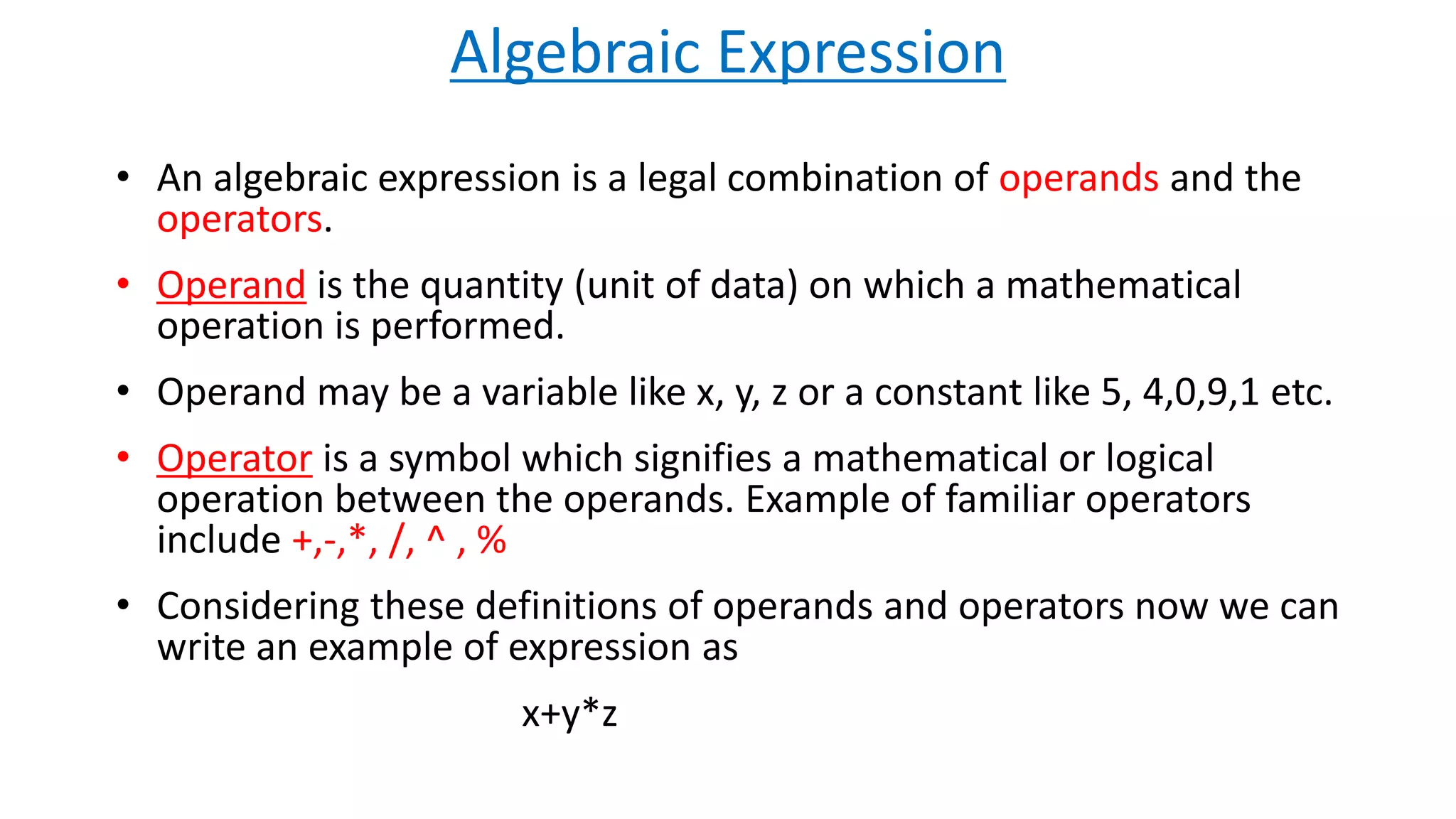 Algebraic Expression
• An algebraic expression is a legal combination of operands and the
operators.
• Operand is the quantity (unit of data) on which a mathematical
operation is performed.
• Operand may be a variable like x, y, z or a constant like 5, 4,0,9,1 etc.
• Operator is a symbol which signifies a mathematical or logical
operation between the operands. Example of familiar operators
include +,-,*, /, ^ , %
• Considering these definitions of operands and operators now we can
write an example of expression as
x+y*z
 