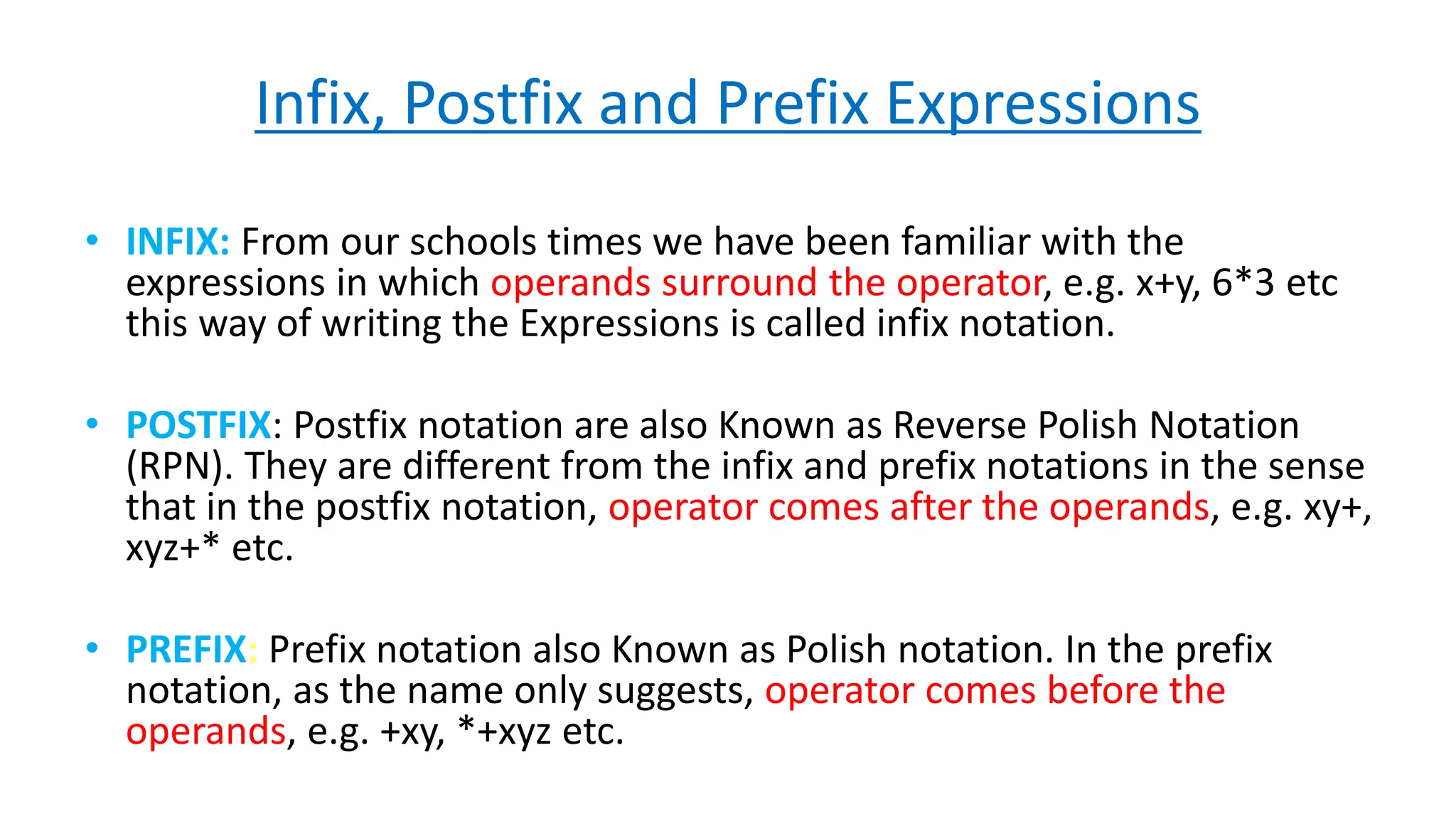 Infix, Postfix and Prefix Expressions
• INFIX: From our schools times we have been familiar with the
expressions in which operands surround the operator, e.g. x+y, 6*3 etc
this way of writing the Expressions is called infix notation.
• POSTFIX: Postfix notation are also Known as Reverse Polish Notation
(RPN). They are different from the infix and prefix notations in the sense
that in the postfix notation, operator comes after the operands, e.g. xy+,
xyz+* etc.
• PREFIX: Prefix notation also Known as Polish notation. In the prefix
notation, as the name only suggests, operator comes before the
operands, e.g. +xy, *+xyz etc.
 