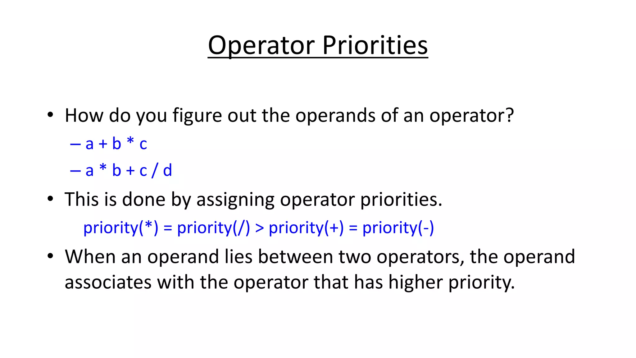 Operator Priorities
• How do you figure out the operands of an operator?
– a + b * c
– a * b + c / d
• This is done by assigning operator priorities.
priority(*) = priority(/) > priority(+) = priority(-)
• When an operand lies between two operators, the operand
associates with the operator that has higher priority.
 