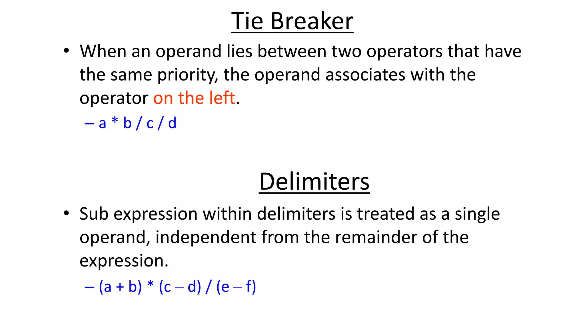 Tie Breaker
• When an operand lies between two operators that have
the same priority, the operand associates with the
operator on the left.
– a * b / c / d
Delimiters
• Sub expression within delimiters is treated as a single
operand, independent from the remainder of the
expression.
– (a + b) * (c – d) / (e – f)
 