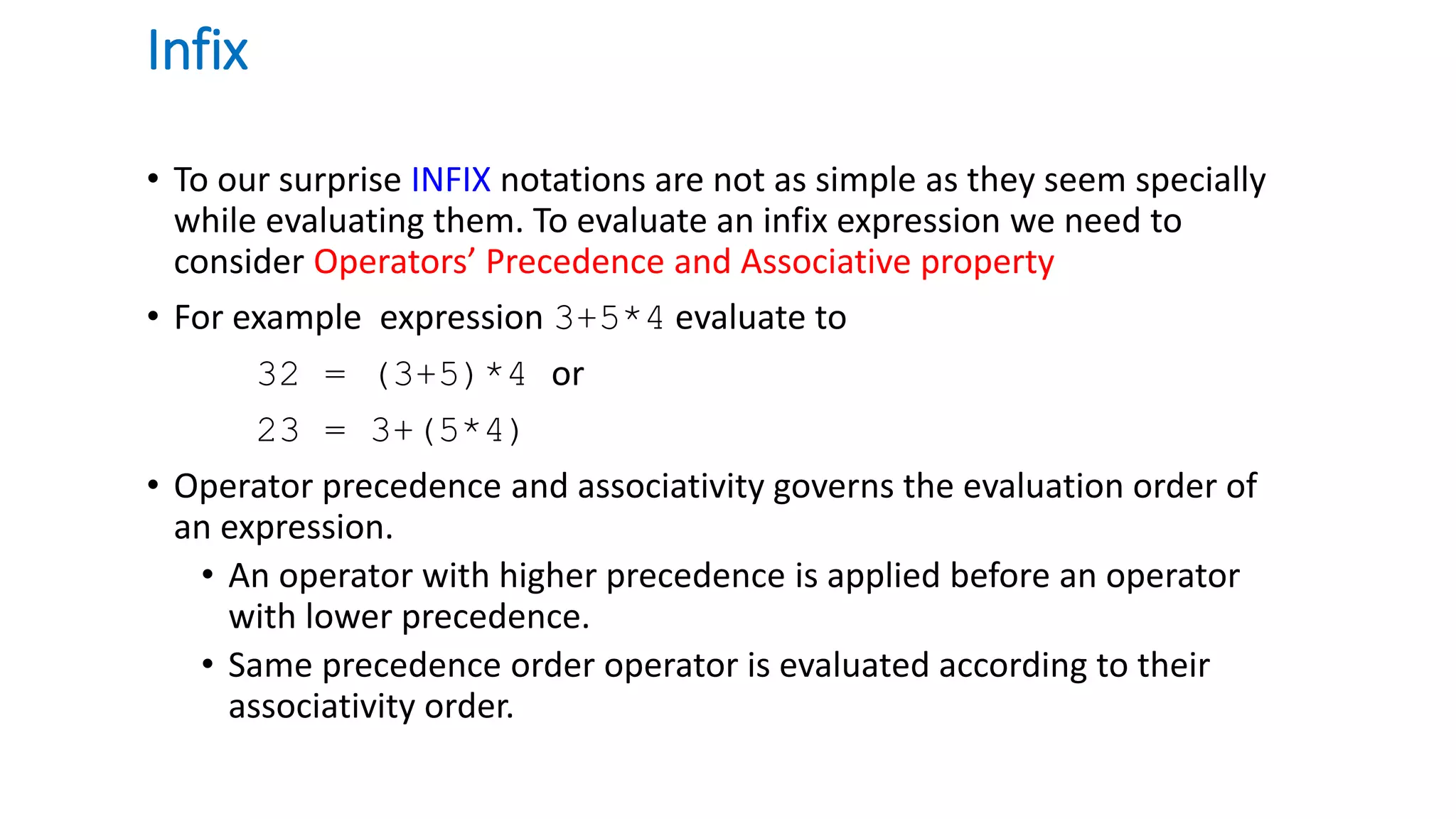 Infix
• To our surprise INFIX notations are not as simple as they seem specially
while evaluating them. To evaluate an infix expression we need to
consider Operators’ Precedence and Associative property
• For example expression 3+5*4 evaluate to
32 = (3+5)*4 or
23 = 3+(5*4)
• Operator precedence and associativity governs the evaluation order of
an expression.
• An operator with higher precedence is applied before an operator
with lower precedence.
• Same precedence order operator is evaluated according to their
associativity order.
 