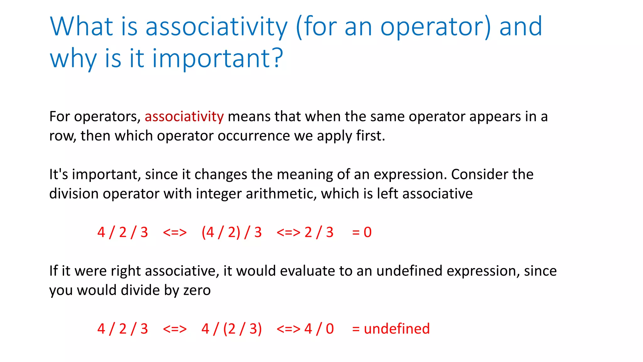 What is associativity (for an operator) and
why is it important?
For operators, associativity means that when the same operator appears in a
row, then which operator occurrence we apply first.
It's important, since it changes the meaning of an expression. Consider the
division operator with integer arithmetic, which is left associative
4 / 2 / 3 <=> (4 / 2) / 3 <=> 2 / 3 = 0
If it were right associative, it would evaluate to an undefined expression, since
you would divide by zero
4 / 2 / 3 <=> 4 / (2 / 3) <=> 4 / 0 = undefined
 