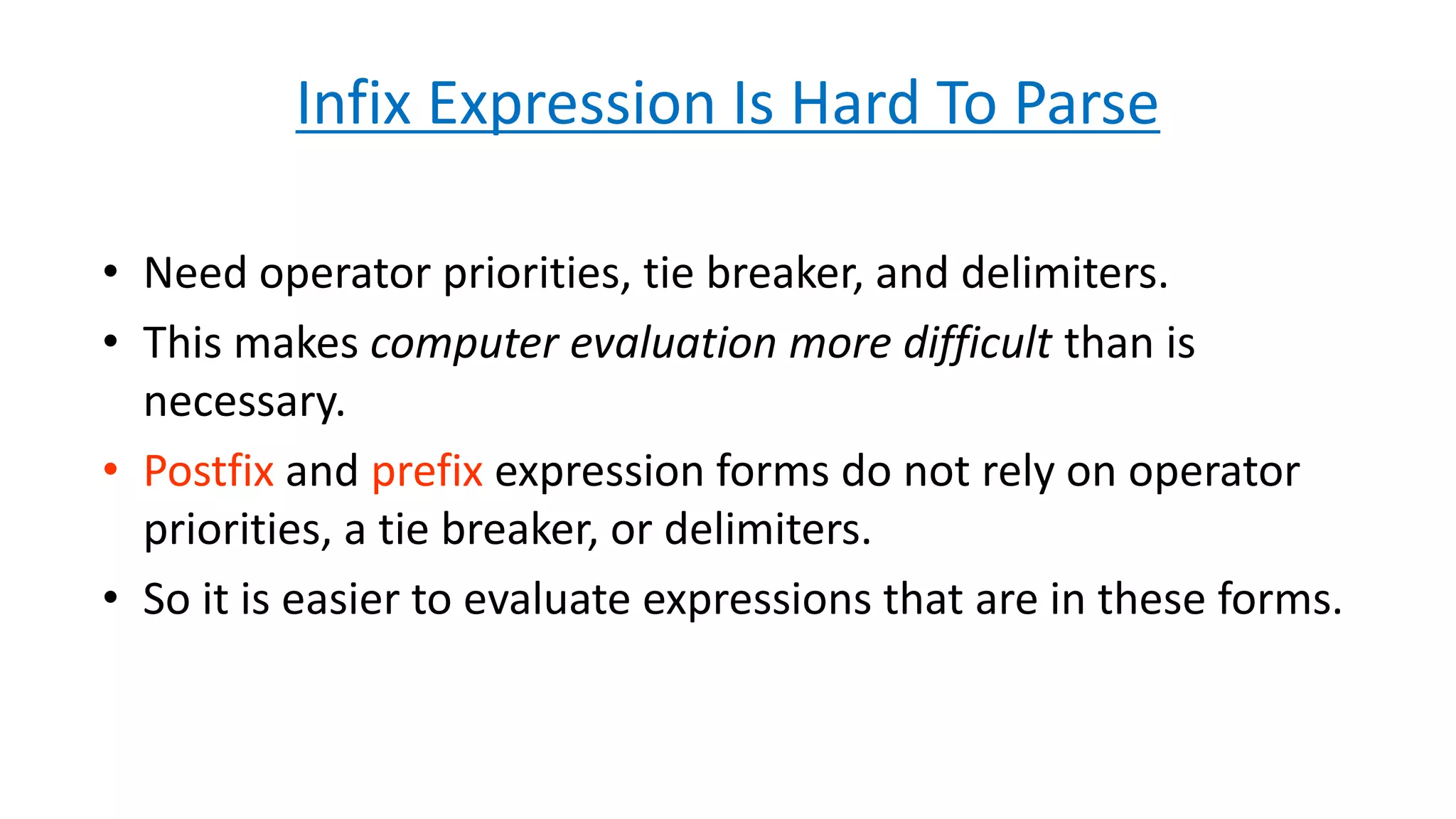Infix Expression Is Hard To Parse
• Need operator priorities, tie breaker, and delimiters.
• This makes computer evaluation more difficult than is
necessary.
• Postfix and prefix expression forms do not rely on operator
priorities, a tie breaker, or delimiters.
• So it is easier to evaluate expressions that are in these forms.
 