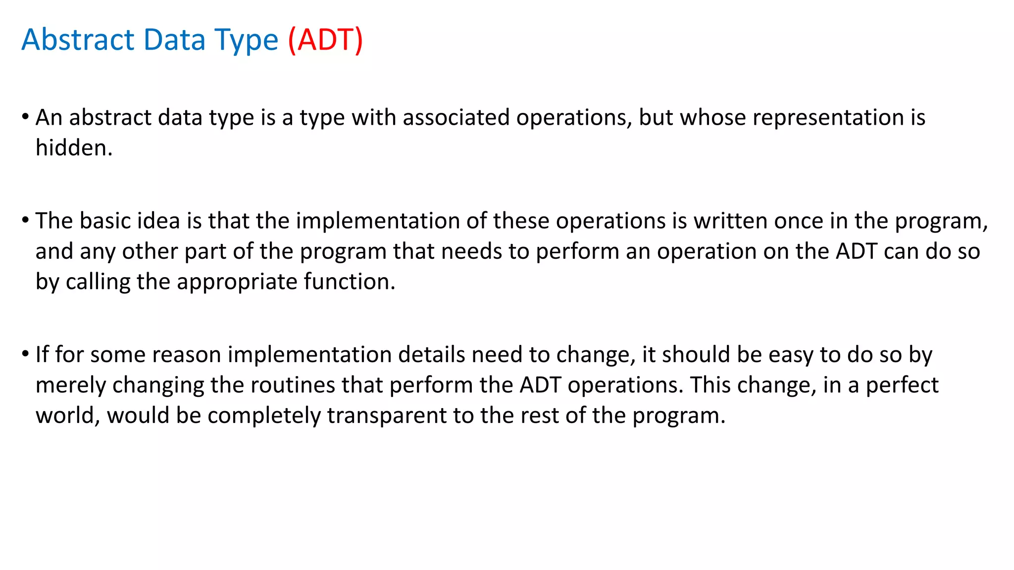 Abstract Data Type (ADT)
• An abstract data type is a type with associated operations, but whose representation is
hidden.
• The basic idea is that the implementation of these operations is written once in the program,
and any other part of the program that needs to perform an operation on the ADT can do so
by calling the appropriate function.
• If for some reason implementation details need to change, it should be easy to do so by
merely changing the routines that perform the ADT operations. This change, in a perfect
world, would be completely transparent to the rest of the program.
 