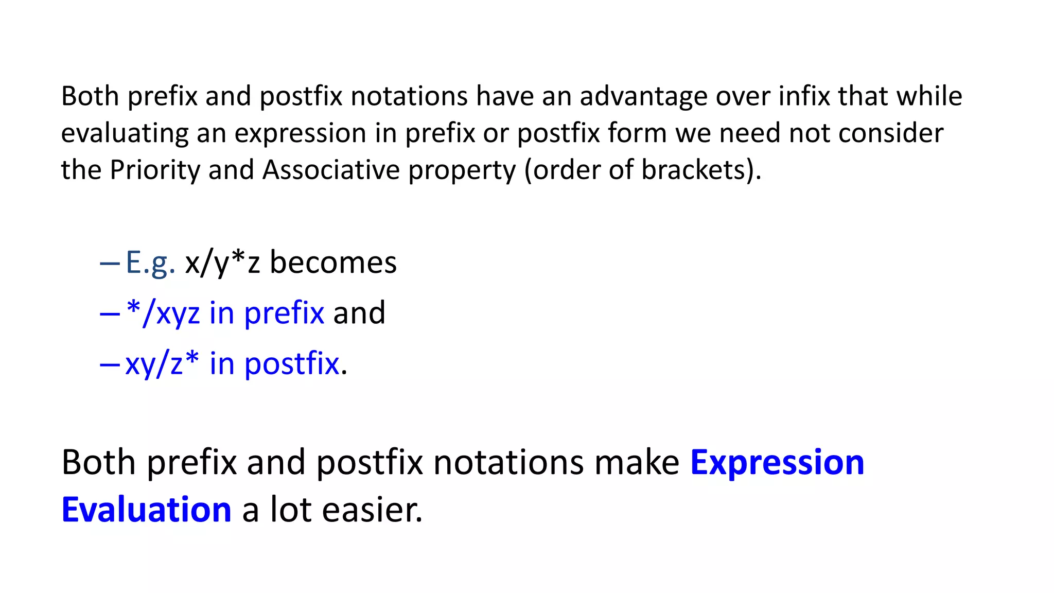 Both prefix and postfix notations have an advantage over infix that while
evaluating an expression in prefix or postfix form we need not consider
the Priority and Associative property (order of brackets).
–E.g. x/y*z becomes
–*/xyz in prefix and
–xy/z* in postfix.
Both prefix and postfix notations make Expression
Evaluation a lot easier.
 