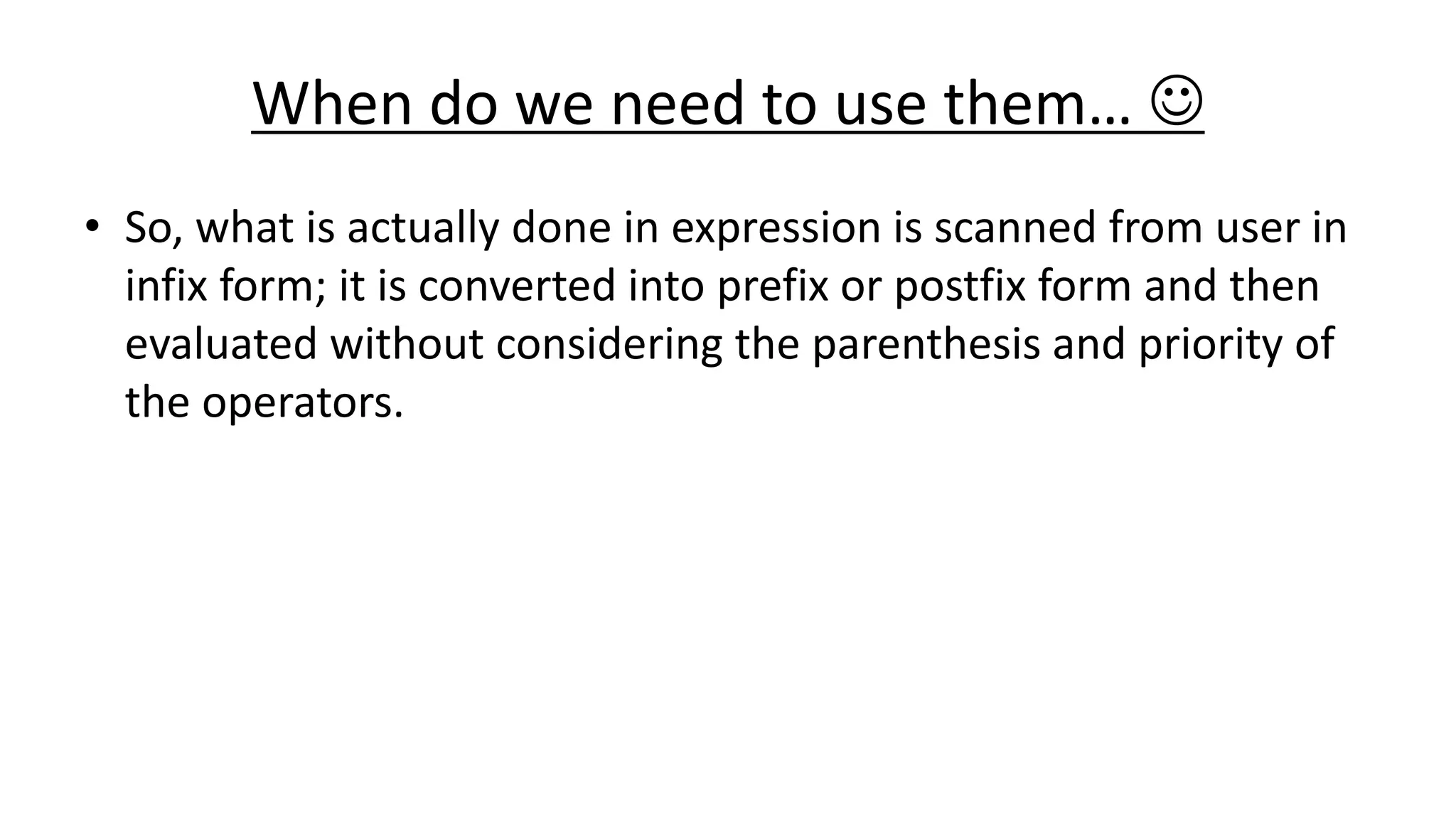 When do we need to use them… 
• So, what is actually done in expression is scanned from user in
infix form; it is converted into prefix or postfix form and then
evaluated without considering the parenthesis and priority of
the operators.
 