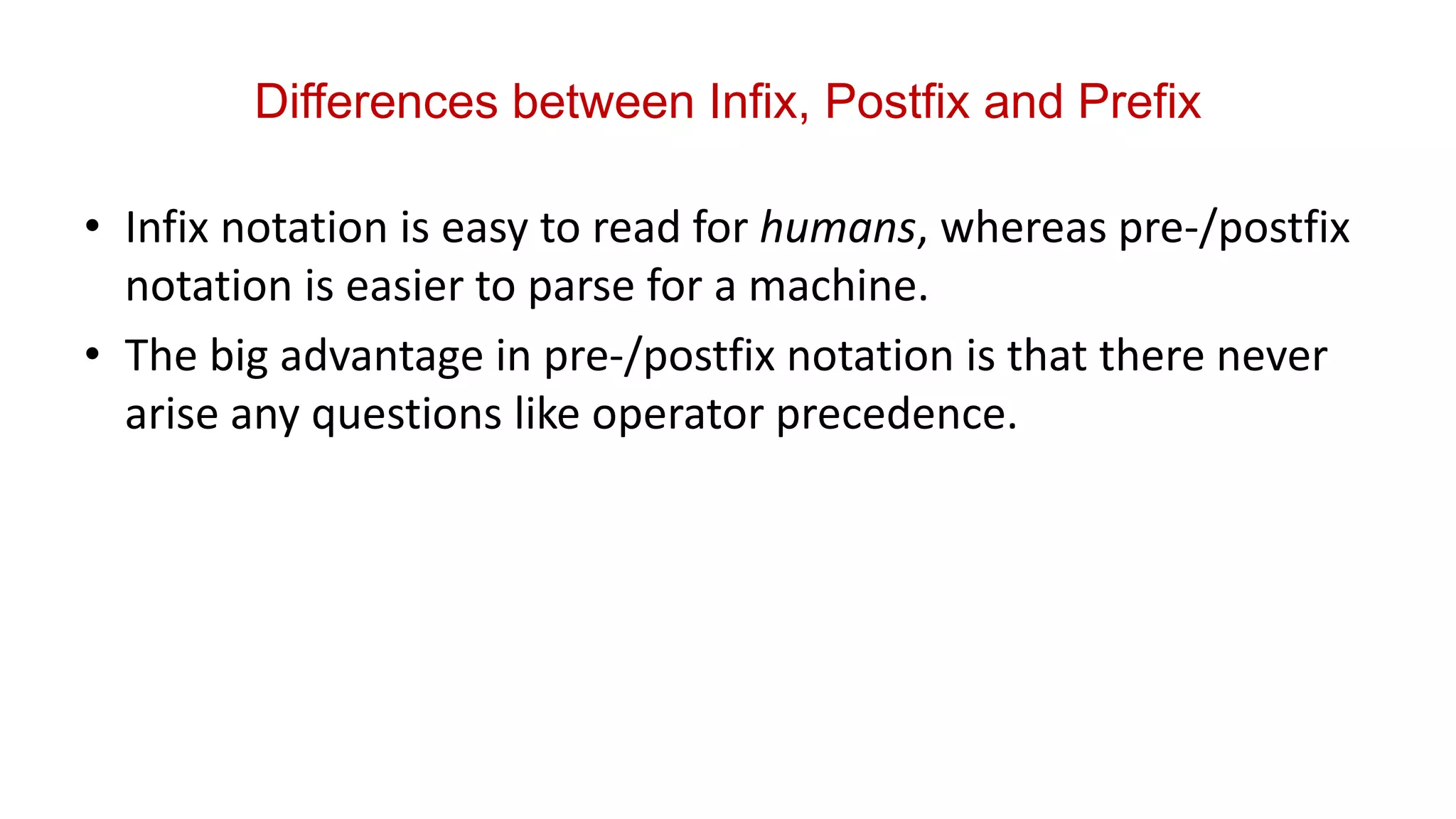 Differences between Infix, Postfix and Prefix
• Infix notation is easy to read for humans, whereas pre-/postfix
notation is easier to parse for a machine.
• The big advantage in pre-/postfix notation is that there never
arise any questions like operator precedence.
 